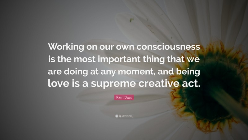Ram Dass Quote: “Working on our own consciousness is the most important thing that we are doing at any moment, and being love is a supreme creative act.”