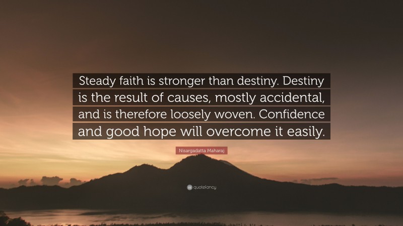 Nisargadatta Maharaj Quote: “Steady faith is stronger than destiny. Destiny is the result of causes, mostly accidental, and is therefore loosely woven. Confidence and good hope will overcome it easily.”