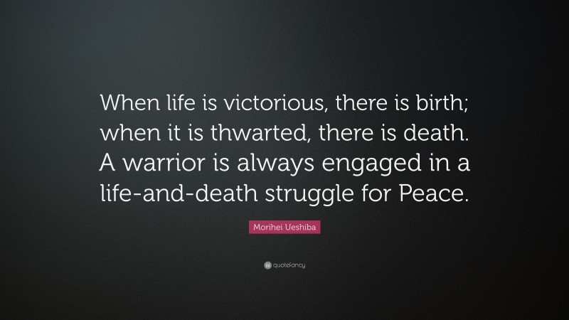 Morihei Ueshiba Quote: “When life is victorious, there is birth; when it is thwarted, there is death. A warrior is always engaged in a life-and-death struggle for Peace.”
