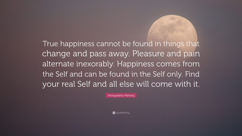 Nisargadatta Maharaj Quote: “True happiness cannot be found in things that change and pass away. Pleasure and pain alternate inexorably. Happiness comes from the Self and can be found in the Self only. Find your real Self and all else will come with it.”