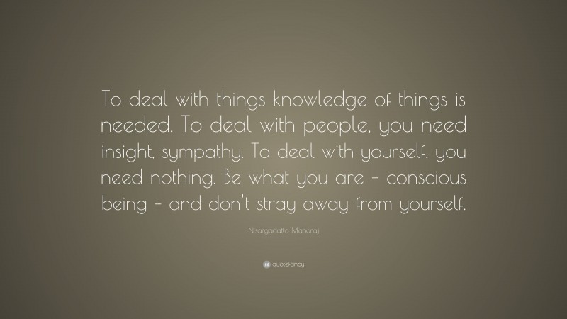 Nisargadatta Maharaj Quote: “To deal with things knowledge of things is needed. To deal with people, you need insight, sympathy. To deal with yourself, you need nothing. Be what you are – conscious being – and don’t stray away from yourself.”