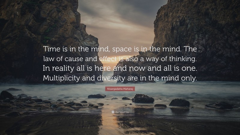 Nisargadatta Maharaj Quote: “Time is in the mind, space is in the mind. The law of cause and effect is also a way of thinking. In reality all is here and now and all is one. Multiplicity and diversity are in the mind only.”