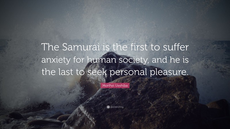 Morihei Ueshiba Quote: “The Samurai is the first to suffer anxiety for human society, and he is the last to seek personal pleasure.”
