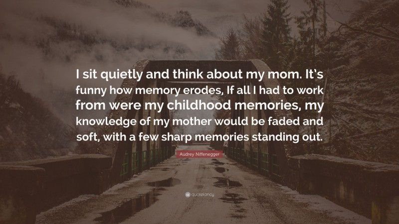 Audrey Niffenegger Quote: “I sit quietly and think about my mom. It’s funny how memory erodes, If all I had to work from were my childhood memories, my knowledge of my mother would be faded and soft, with a few sharp memories standing out.”