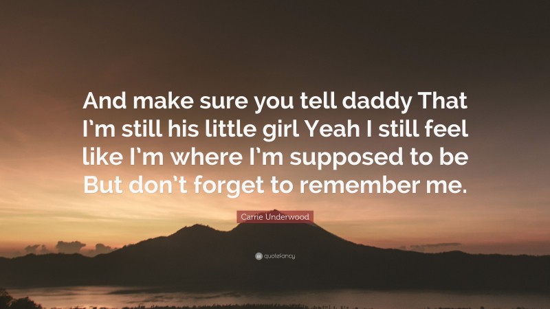 Carrie Underwood Quote: “And make sure you tell daddy That I’m still his little girl Yeah I still feel like I’m where I’m supposed to be But don’t forget to remember me.”