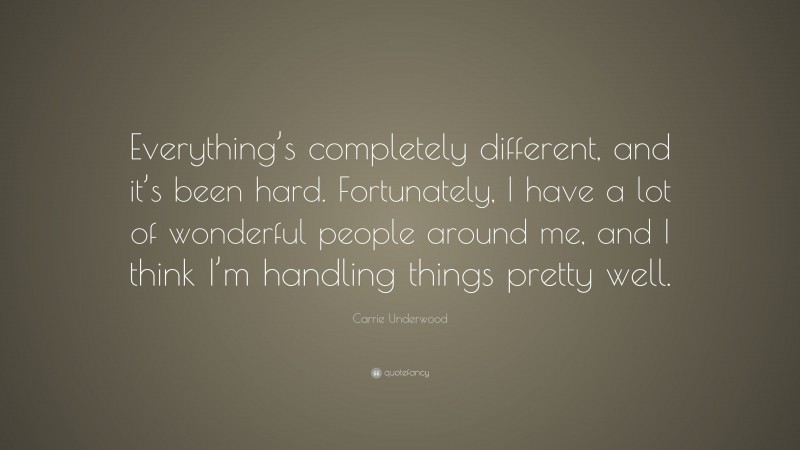 Carrie Underwood Quote: “Everything’s completely different, and it’s been hard. Fortunately, I have a lot of wonderful people around me, and I think I’m handling things pretty well.”