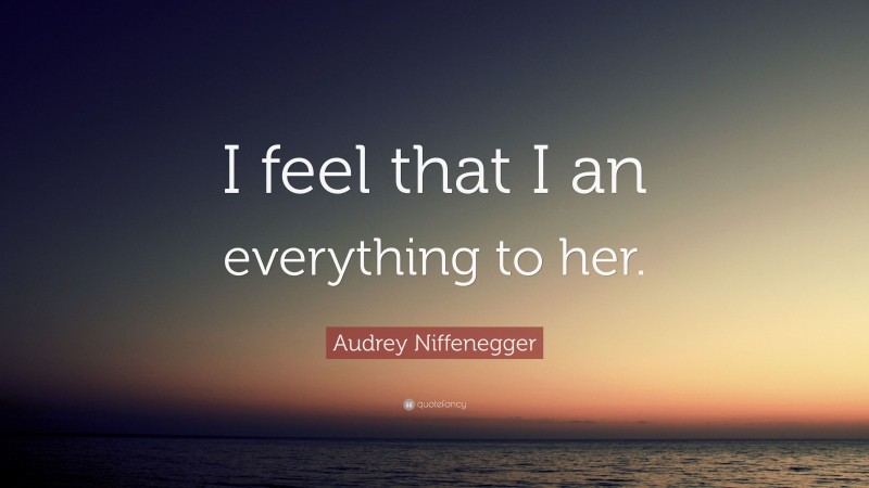 Audrey Niffenegger Quote: “I feel that I an everything to her.”
