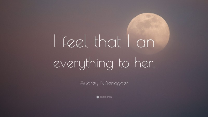 Audrey Niffenegger Quote: “I feel that I an everything to her.”