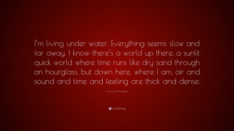 Audrey Niffenegger Quote: “I’m living under water. Everything seems slow and far away. I know there’s a world up there, a sunlit quick world where time runs like dry sand through an hourglass, but down here, where I am, air and sound and time and feeling are thick and dense.”