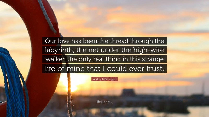 Audrey Niffenegger Quote: “Our love has been the thread through the labyrinth, the net under the high-wire walker, the only real thing in this strange life of mine that I could ever trust.”