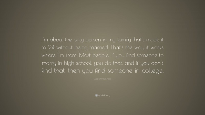 Carrie Underwood Quote: “I’m about the only person in my family that’s made it to 24 without being married. That’s the way it works where I’m from. Most people, if you find someone to marry in high school, you do that, and if you don’t find that, then you find someone in college.”