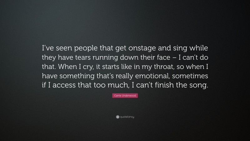 Carrie Underwood Quote: “I’ve seen people that get onstage and sing while they have tears running down their face – I can’t do that. When I cry, it starts like in my throat, so when I have something that’s really emotional, sometimes if I access that too much, I can’t finish the song.”