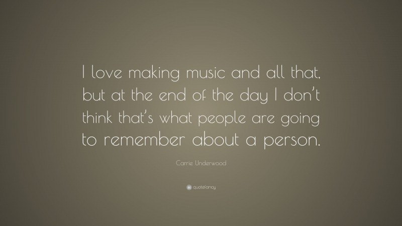 Carrie Underwood Quote: “I love making music and all that, but at the end of the day I don’t think that’s what people are going to remember about a person.”