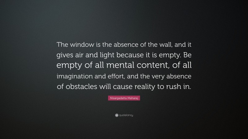 Nisargadatta Maharaj Quote: “The window is the absence of the wall, and it gives air and light because it is empty. Be empty of all mental content, of all imagination and effort, and the very absence of obstacles will cause reality to rush in.”