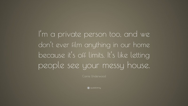 Carrie Underwood Quote: “I’m a private person too, and we don’t ever film anything in our home because it’s off limits. It’s like letting people see your messy house.”