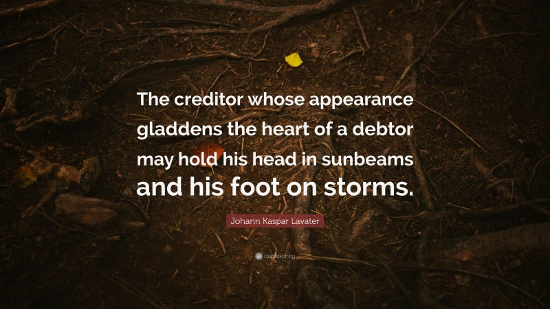 Johann Kaspar Lavater Quote: “The creditor whose appearance gladdens the heart of a debtor may hold his head in sunbeams and his foot on storms.”