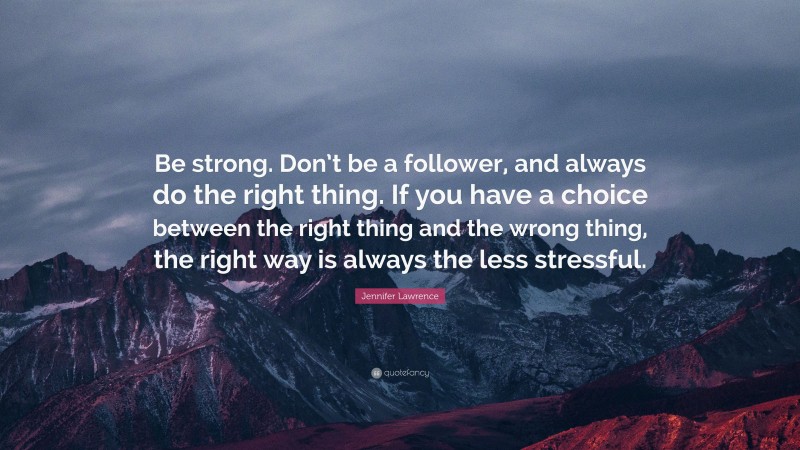 Jennifer Lawrence Quote: “Be strong. Don’t be a follower, and always do the right thing. If you have a choice between the right thing and the wrong thing, the right way is always the less stressful.”