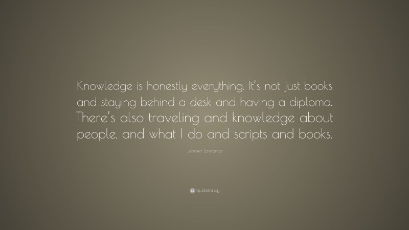 Jennifer Lawrence Quote: “Knowledge is honestly everything. It’s not just books and staying behind a desk and having a diploma. There’s also traveling and knowledge about people, and what I do and scripts and books.”