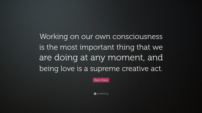 Ram Dass Quote: “Working on our own consciousness is the most important thing that we are doing at any moment, and being love is a supreme creative act.”