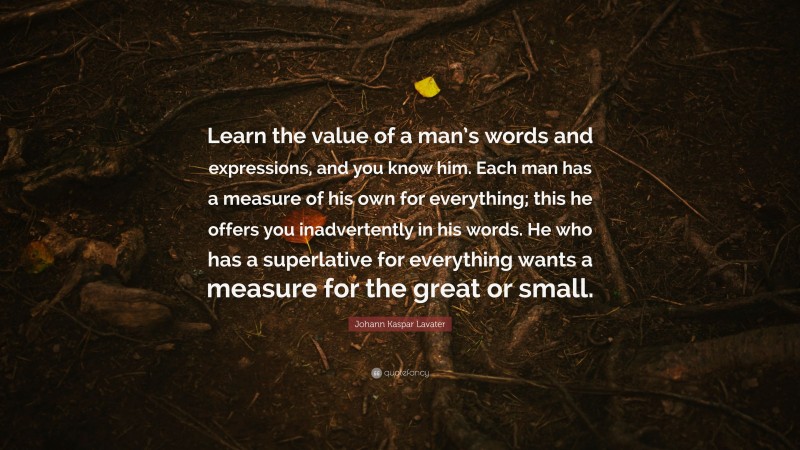 Johann Kaspar Lavater Quote: “Learn the value of a man’s words and expressions, and you know him. Each man has a measure of his own for everything; this he offers you inadvertently in his words. He who has a superlative for everything wants a measure for the great or small.”