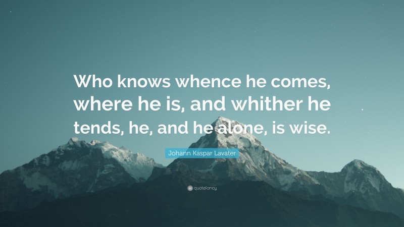 Johann Kaspar Lavater Quote: “Who knows whence he comes, where he is, and whither he tends, he, and he alone, is wise.”