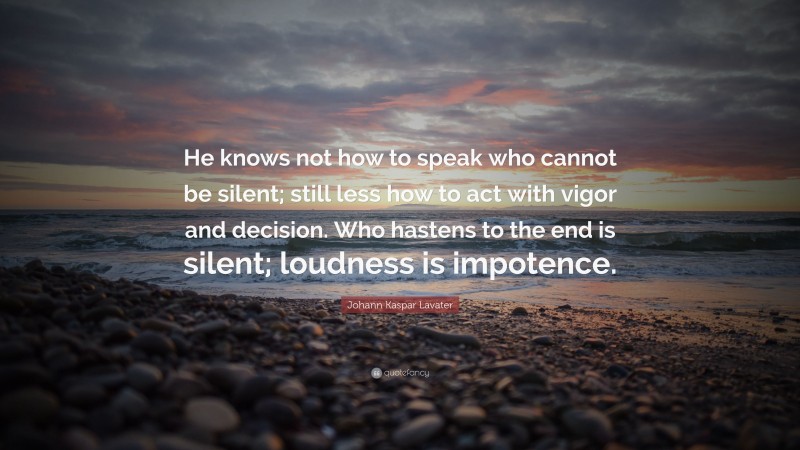 Johann Kaspar Lavater Quote: “He knows not how to speak who cannot be silent; still less how to act with vigor and decision. Who hastens to the end is silent; loudness is impotence.”