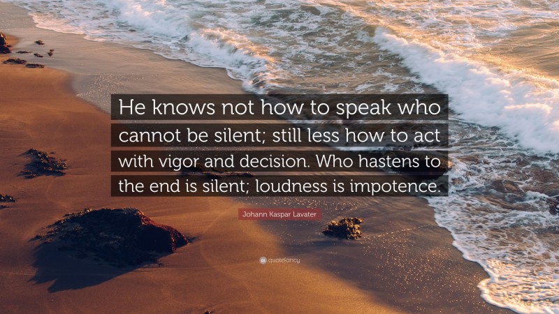 Johann Kaspar Lavater Quote: “He knows not how to speak who cannot be silent; still less how to act with vigor and decision. Who hastens to the end is silent; loudness is impotence.”