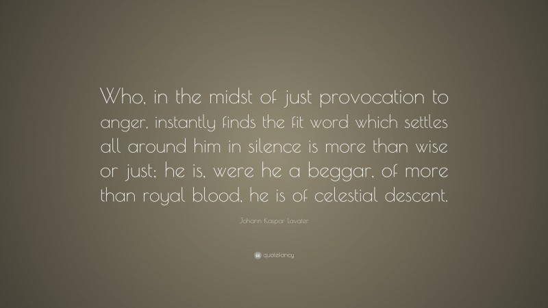 Johann Kaspar Lavater Quote: “Who, in the midst of just provocation to anger, instantly finds the fit word which settles all around him in silence is more than wise or just; he is, were he a beggar, of more than royal blood, he is of celestial descent.”