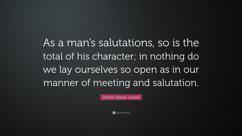 Johann Kaspar Lavater Quote: “As a man’s salutations, so is the total of his character; in nothing do we lay ourselves so open as in our manner of meeting and salutation.”