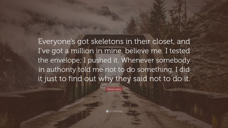 Denis Leary Quote: “Everyone’s got skeletons in their closet, and I’ve got a million in mine, believe me. I tested the envelope; I pushed it. Whenever somebody in authority told me not to do something, I did it just to find out why they said not to do it.”