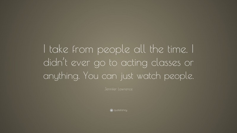 Jennifer Lawrence Quote: “I take from people all the time. I didn’t ever go to acting classes or anything. You can just watch people.”