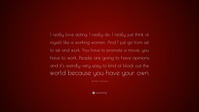 Jennifer Lawrence Quote: “I really love acting. I really do. I really just think of myself like a working woman. And I just go from set to set and work. You have to promote a movie; you have to work. People are going to have opinions and it’s weirdly very easy to kind of block out the world because you have your own.”