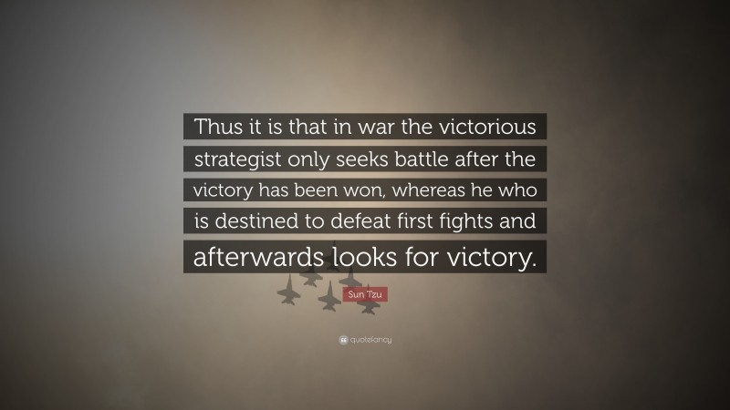 Sun Tzu Quote: “Thus it is that in war the victorious strategist only seeks battle after the victory has been won, whereas he who is destined to defeat first fights and afterwards looks for victory.”