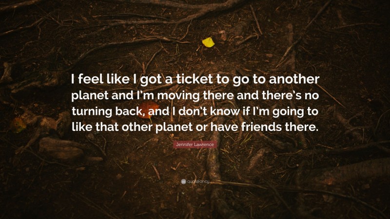 Jennifer Lawrence Quote: “I feel like I got a ticket to go to another planet and I’m moving there and there’s no turning back, and I don’t know if I’m going to like that other planet or have friends there.”