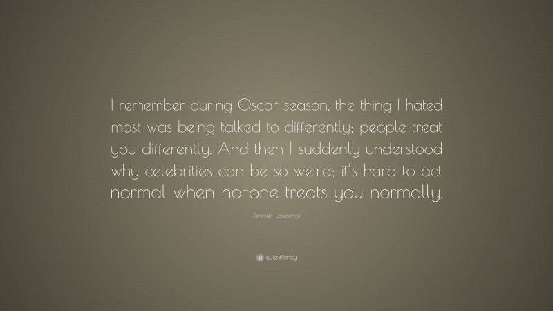 Jennifer Lawrence Quote: “I remember during Oscar season, the thing I hated most was being talked to differently; people treat you differently. And then I suddenly understood why celebrities can be so weird; it’s hard to act normal when no-one treats you normally.”