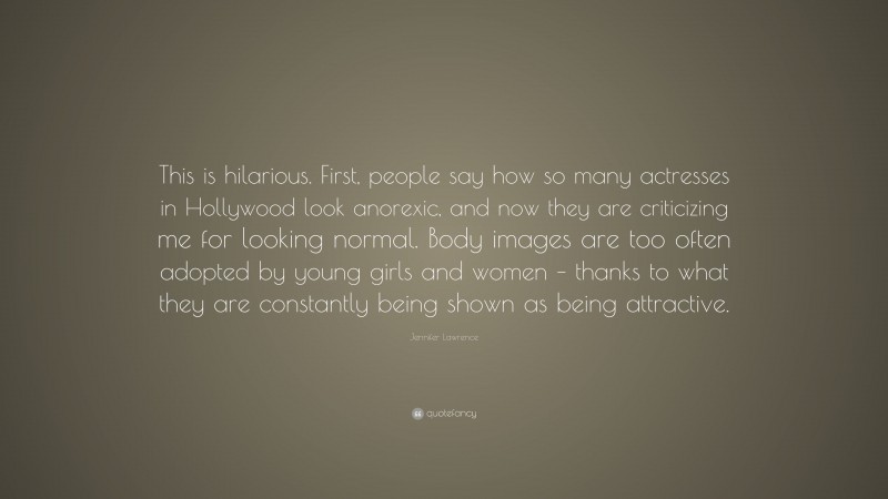 Jennifer Lawrence Quote: “This is hilarious. First, people say how so many actresses in Hollywood look anorexic, and now they are criticizing me for looking normal. Body images are too often adopted by young girls and women – thanks to what they are constantly being shown as being attractive.”