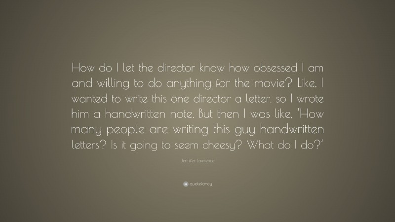 Jennifer Lawrence Quote: “How do I let the director know how obsessed I am and willing to do anything for the movie? Like, I wanted to write this one director a letter, so I wrote him a handwritten note. But then I was like, ‘How many people are writing this guy handwritten letters? Is it going to seem cheesy? What do I do?’”