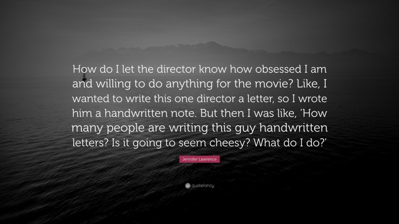 Jennifer Lawrence Quote: “How do I let the director know how obsessed I am and willing to do anything for the movie? Like, I wanted to write this one director a letter, so I wrote him a handwritten note. But then I was like, ‘How many people are writing this guy handwritten letters? Is it going to seem cheesy? What do I do?’”