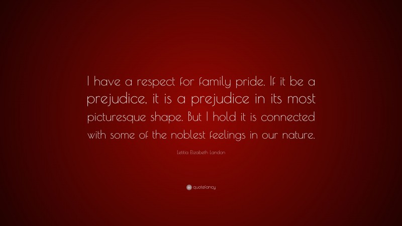 Letitia Elizabeth Landon Quote: “I have a respect for family pride. If it be a prejudice, it is a prejudice in its most picturesque shape. But I hold it is connected with some of the noblest feelings in our nature.”
