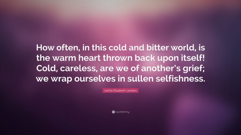 Letitia Elizabeth Landon Quote: “How often, in this cold and bitter world, is the warm heart thrown back upon itself! Cold, careless, are we of another’s grief; we wrap ourselves in sullen selfishness.”