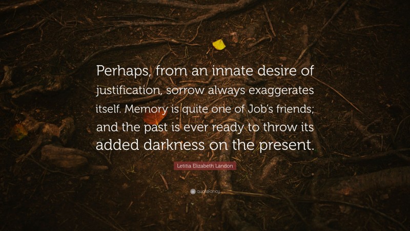 Letitia Elizabeth Landon Quote: “Perhaps, from an innate desire of justification, sorrow always exaggerates itself. Memory is quite one of Job’s friends; and the past is ever ready to throw its added darkness on the present.”