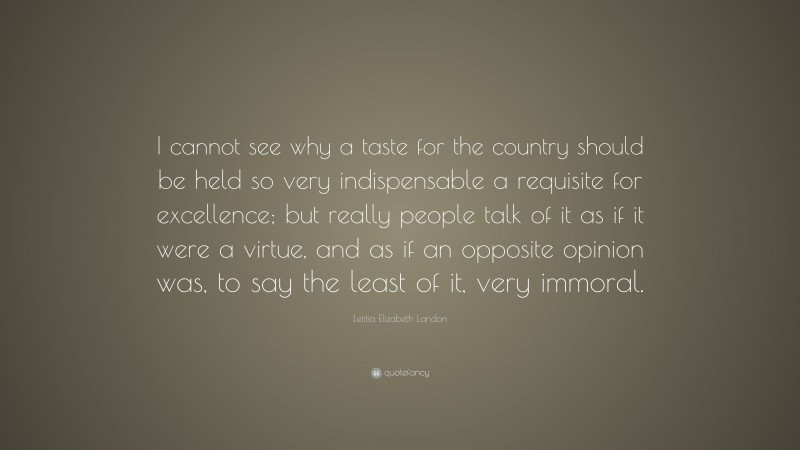 Letitia Elizabeth Landon Quote: “I cannot see why a taste for the country should be held so very indispensable a requisite for excellence; but really people talk of it as if it were a virtue, and as if an opposite opinion was, to say the least of it, very immoral.”