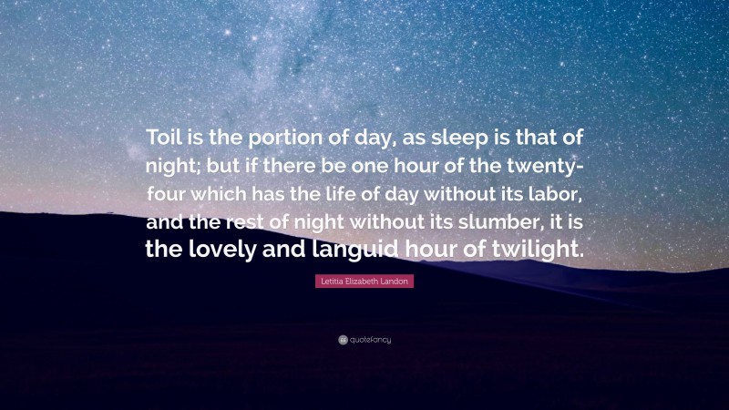 Letitia Elizabeth Landon Quote: “Toil is the portion of day, as sleep is that of night; but if there be one hour of the twenty-four which has the life of day without its labor, and the rest of night without its slumber, it is the lovely and languid hour of twilight.”