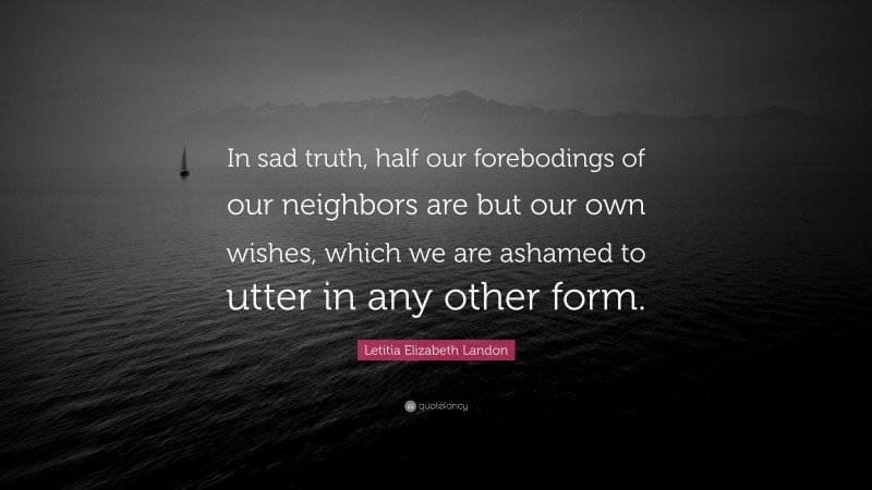 Letitia Elizabeth Landon Quote: “In sad truth, half our forebodings of our neighbors are but our own wishes, which we are ashamed to utter in any other form.”