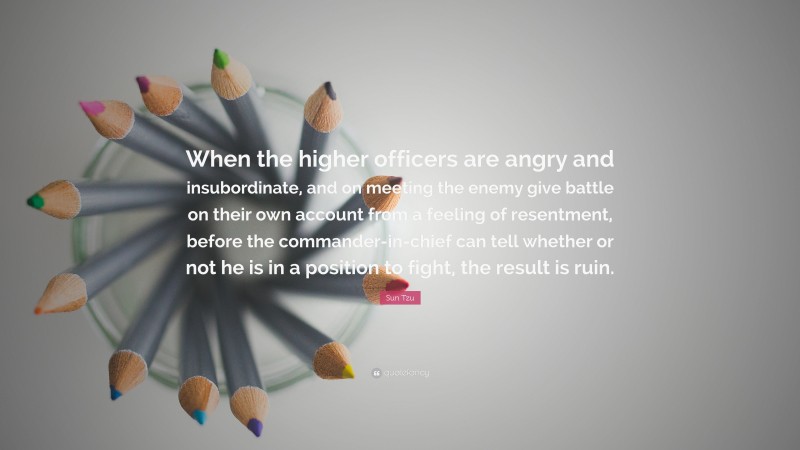 Sun Tzu Quote: “When the higher officers are angry and insubordinate, and on meeting the enemy give battle on their own account from a feeling of resentment, before the commander-in-chief can tell whether or not he is in a position to fight, the result is ruin.”