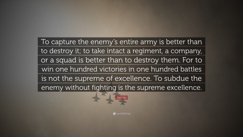 Sun Tzu Quote: “To capture the enemy’s entire army is better than to destroy it; to take intact a regiment, a company, or a squad is better than to destroy them. For to win one hundred victories in one hundred battles is not the supreme of excellence. To subdue the enemy without fighting is the supreme excellence.”