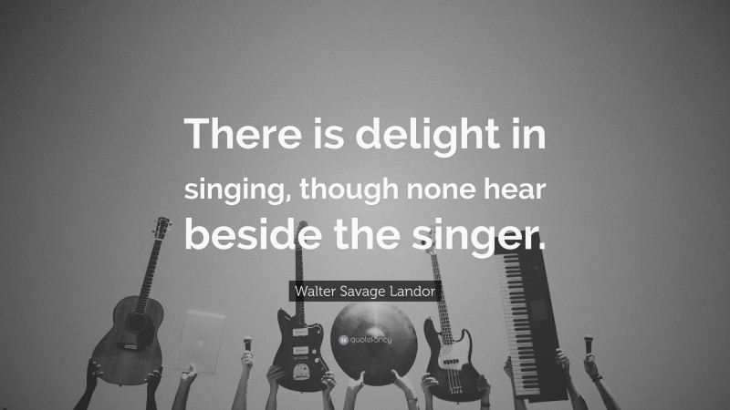 Walter Savage Landor Quote: “There is delight in singing, though none hear beside the singer.”