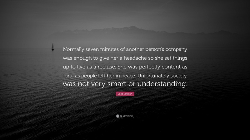 Stieg Larsson Quote: “Normally seven minutes of another person’s company was enough to give her a headache so she set things up to live as a recluse. She was perfectly content as long as people left her in peace. Unfortunately society was not very smart or understanding.”