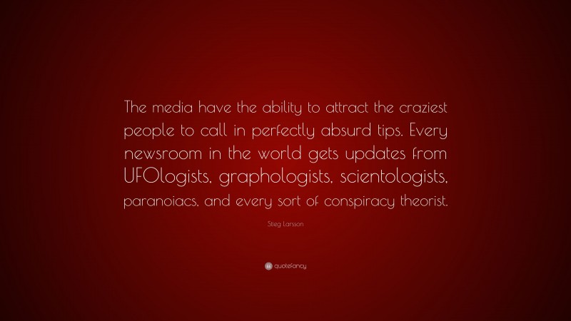 Stieg Larsson Quote: “The media have the ability to attract the craziest people to call in perfectly absurd tips. Every newsroom in the world gets updates from UFOlogists, graphologists, scientologists, paranoiacs, and every sort of conspiracy theorist.”