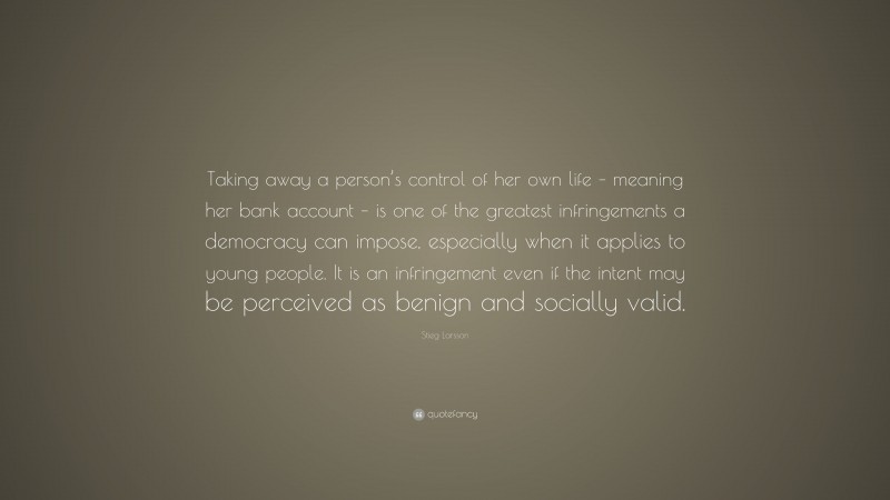 Stieg Larsson Quote: “Taking away a person’s control of her own life – meaning her bank account – is one of the greatest infringements a democracy can impose, especially when it applies to young people. It is an infringement even if the intent may be perceived as benign and socially valid.”